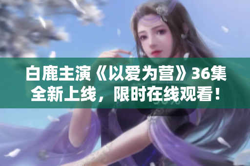 白鹿主演《以爱为营》36集全新上线，限时在线观看！