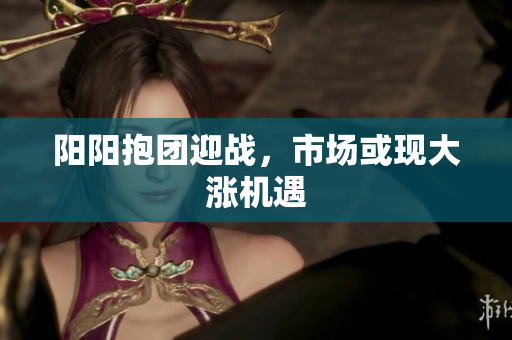 阳阳抱团迎战，市场或现大涨机遇