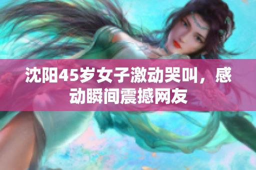 沈阳45岁女子激动哭叫，感动瞬间震撼网友