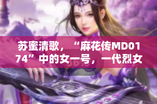 苏蜜清歌，“麻花传MD0174”中的女一号，一代烈女的传奇故事