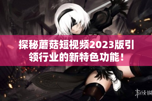 探秘蘑菇短视频2023版引领行业的新特色功能！