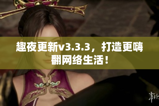 趣夜更新v3.3.3，打造更嗨翻网络生活！