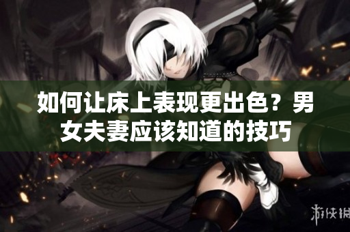 如何让床上表现更出色？男女夫妻应该知道的技巧
