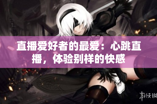 直播爱好者的最爱：心跳直播，体验别样的快感