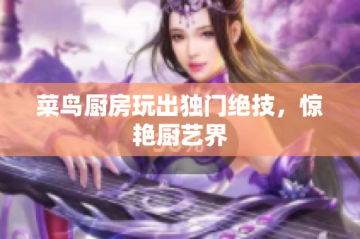 菜鸟厨房玩出独门绝技，惊艳厨艺界