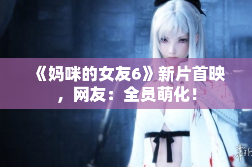《妈咪的女友6》新片首映，网友：全员萌化！
