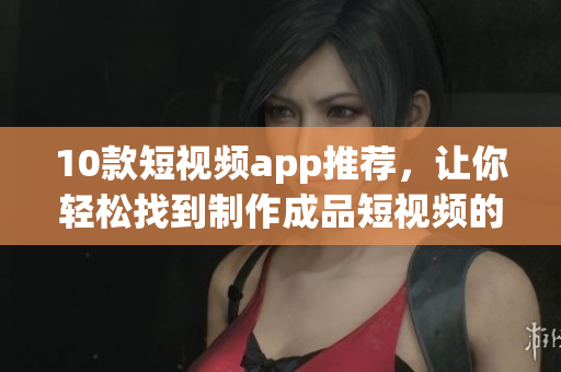 10款短视频app推荐，让你轻松找到制作成品短视频的好帮手！