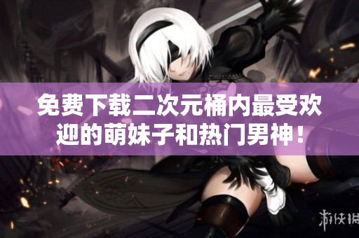 免费下载二次元桶内最受欢迎的萌妹子和热门男神！