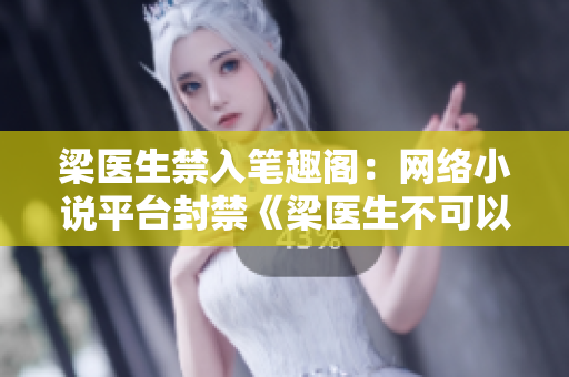 梁医生禁入笔趣阁：网络小说平台封禁《梁医生不可以》