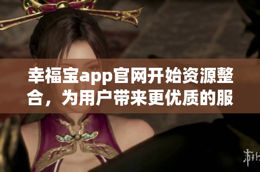 幸福宝app官网开始资源整合，为用户带来更优质的服务