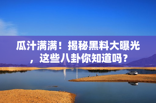瓜汁满满！揭秘黑料大曝光，这些八卦你知道吗？