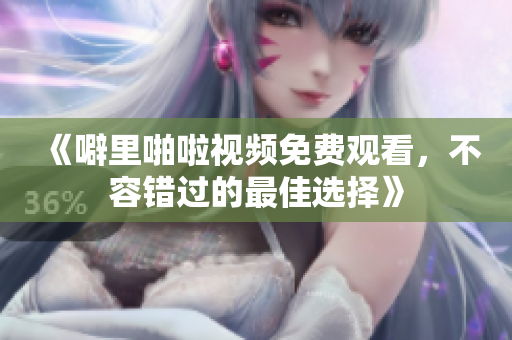 《噼里啪啦视频免费观看，不容错过的最佳选择》