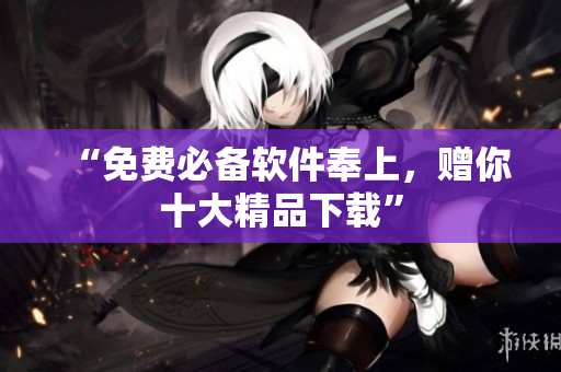“免费必备软件奉上，赠你十大精品下载”