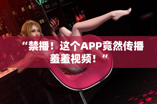 “禁播！这个APP竟然传播羞羞视频！”