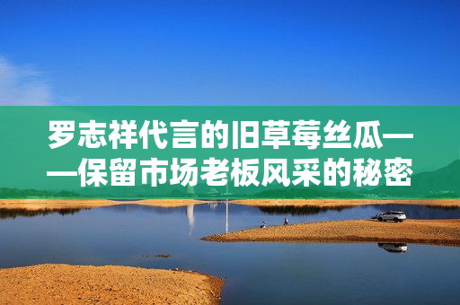 罗志祥代言的旧草莓丝瓜——保留市场老板风采的秘密武器