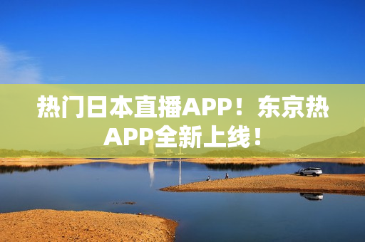 热门日本直播APP！东京热APP全新上线！