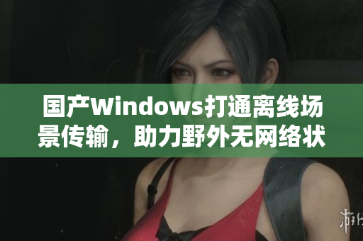 国产Windows打通离线场景传输，助力野外无网络状态工作