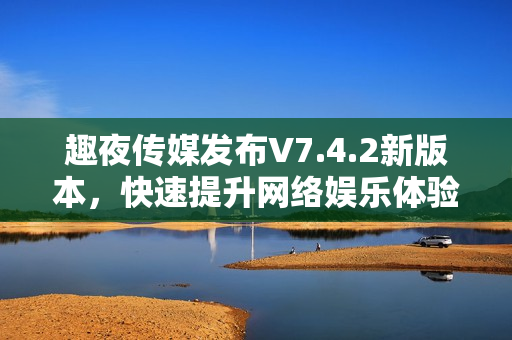 趣夜传媒发布V7.4.2新版本，快速提升网络娱乐体验