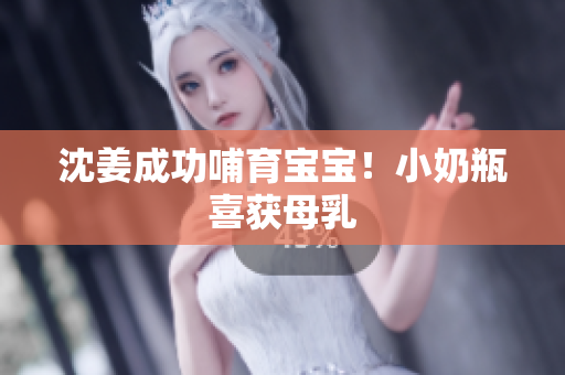 沈姜成功哺育宝宝！小奶瓶喜获母乳