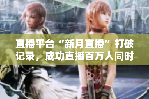 直播平台“新月直播”打破记录，成功直播百万人同时在线！