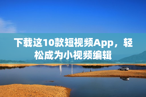 下载这10款短视频App，轻松成为小视频编辑