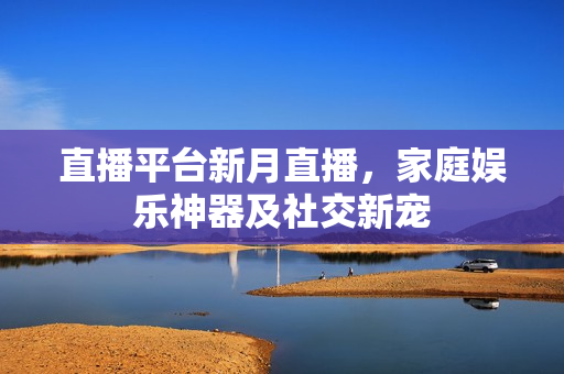 直播平台新月直播，家庭娱乐神器及社交新宠