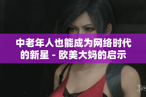 中老年人也能成为网络时代的新星 - 欧美大妈的启示