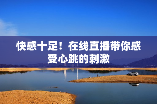 快感十足！在线直播带你感受心跳的刺激