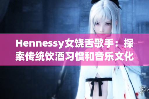 Hennessy女饶舌歌手：探索传统饮酒习惯和音乐文化的交织