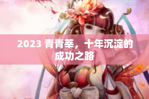 2023 青青莘，十年沉淀的成功之路