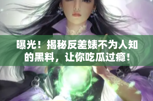 曝光！揭秘反差婊不为人知的黑料，让你吃瓜过瘾！