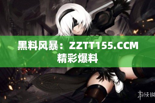 黑料风暴：ZZTT155.CCM精彩爆料