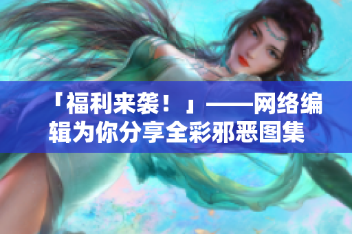 「福利来袭！」——网络编辑为你分享全彩邪恶图集