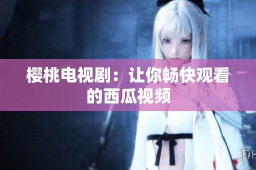 樱桃电视剧：让你畅快观看的西瓜视频