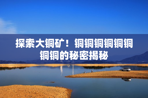 探索大铜矿！铜铜铜铜铜铜铜铜的秘密揭秘