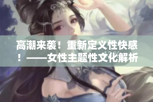 高潮来袭！重新定义性快感！——女性主题性文化解析