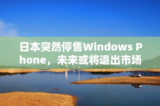 日本突然停售Windows Phone，未来或将退出市场