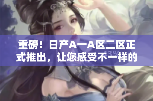 重磅！日产A一A区二区正式推出，让您感受不一样的驾驶乐趣！