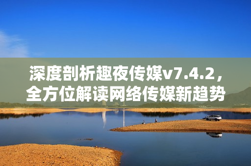 深度剖析趣夜传媒v7.4.2，全方位解读网络传媒新趋势