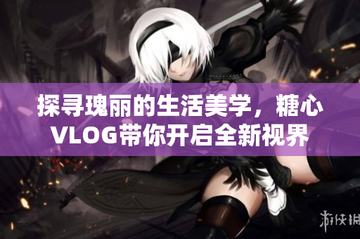 探寻瑰丽的生活美学，糖心VLOG带你开启全新视界
