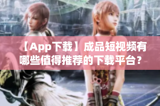 【App下载】成品短视频有哪些值得推荐的下载平台？