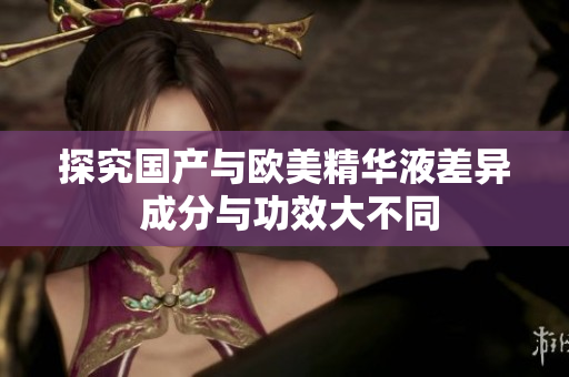 探究国产与欧美精华液差异 成分与功效大不同