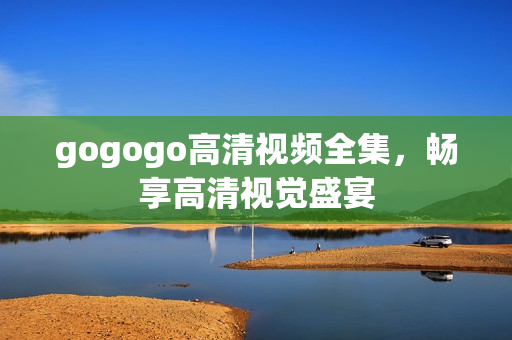 gogogo高清视频全集，畅享高清视觉盛宴