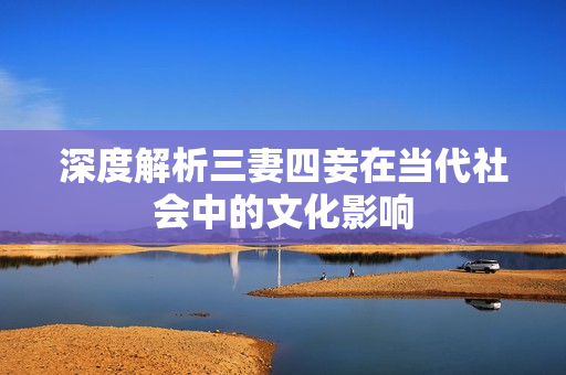 深度解析三妻四妾在当代社会中的文化影响