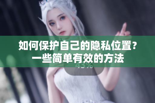 如何保护自己的隐私位置？一些简单有效的方法
