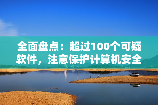全面盘点：超过100个可疑软件，注意保护计算机安全！