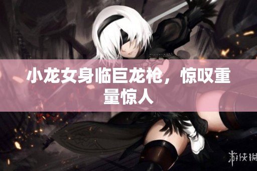 小龙女身临巨龙枪，惊叹重量惊人
