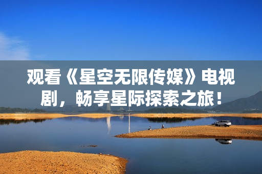 观看《星空无限传媒》电视剧，畅享星际探索之旅！