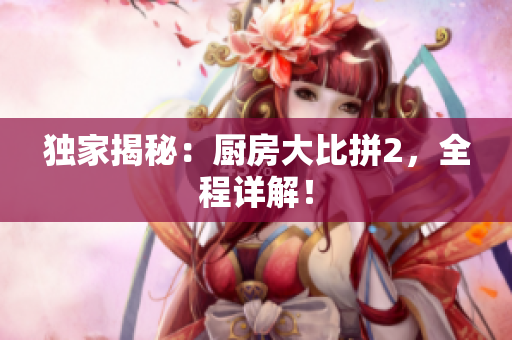 独家揭秘：厨房大比拼2，全程详解！