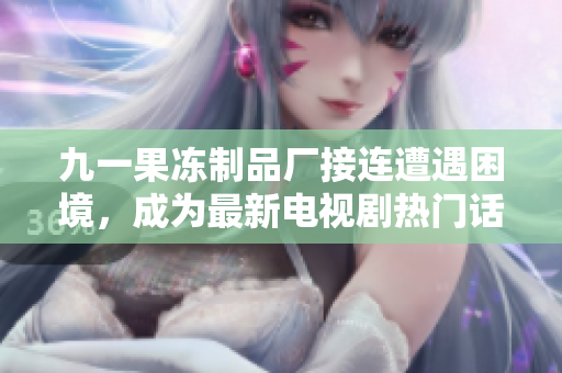 九一果冻制品厂接连遭遇困境，成为最新电视剧热门话题！